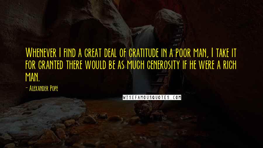 Alexander Pope Quotes: Whenever I find a great deal of gratitude in a poor man, I take it for granted there would be as much generosity if he were a rich man.