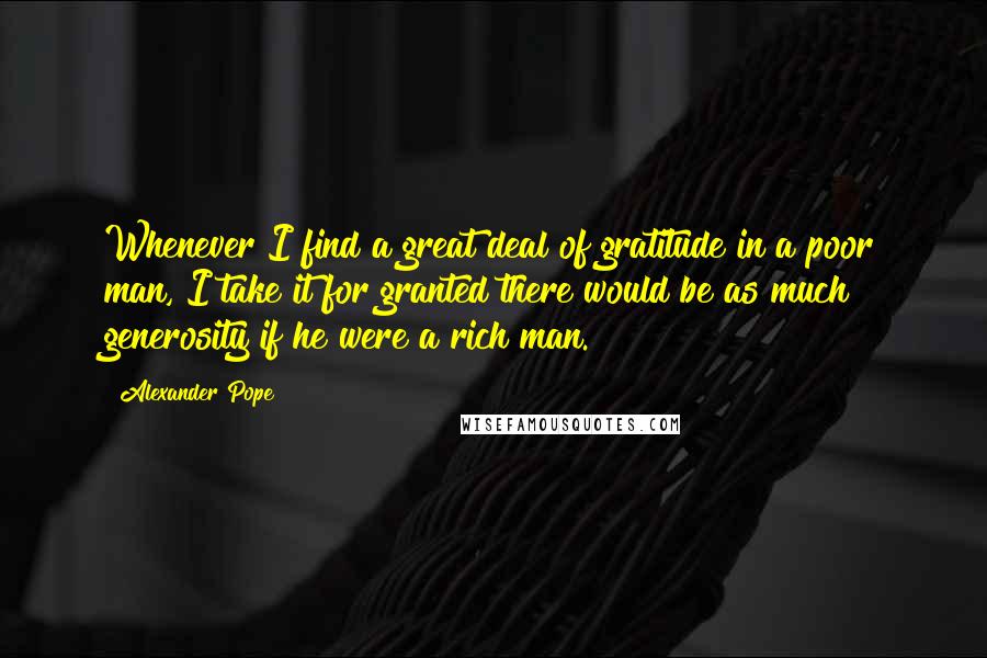 Alexander Pope Quotes: Whenever I find a great deal of gratitude in a poor man, I take it for granted there would be as much generosity if he were a rich man.