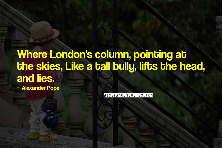 Alexander Pope Quotes: Where London's column, pointing at the skies, Like a tall bully, lifts the head, and lies.
