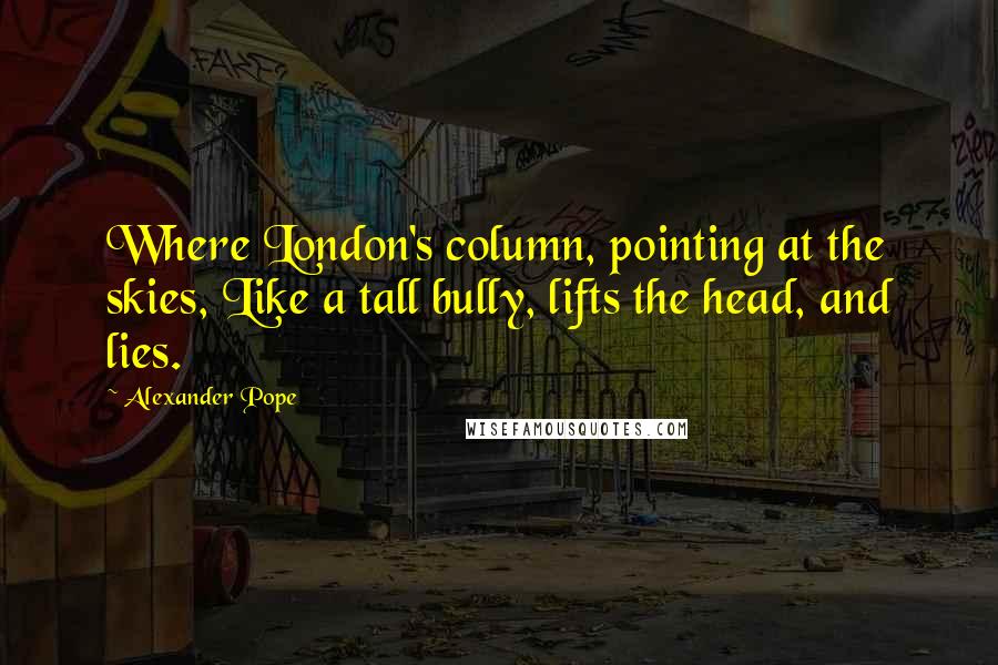 Alexander Pope Quotes: Where London's column, pointing at the skies, Like a tall bully, lifts the head, and lies.