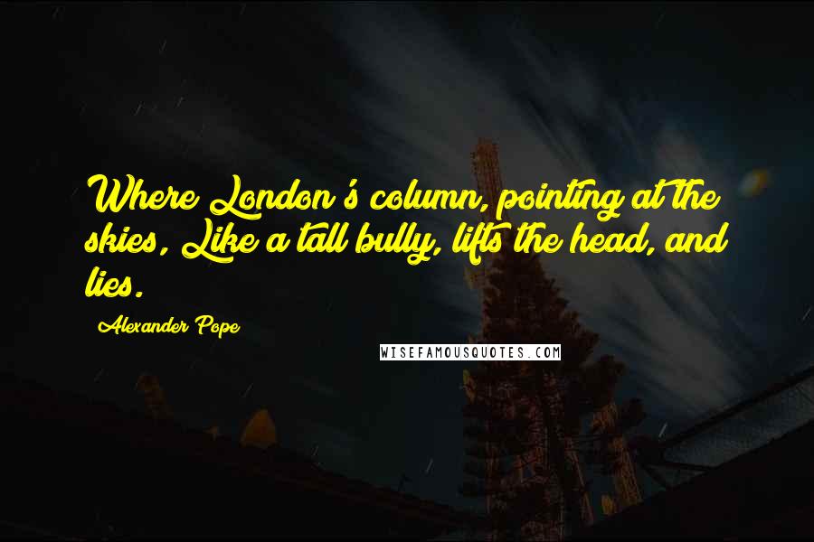 Alexander Pope Quotes: Where London's column, pointing at the skies, Like a tall bully, lifts the head, and lies.