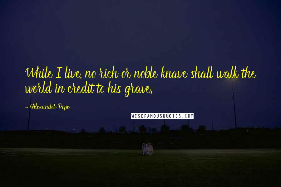 Alexander Pope Quotes: While I live, no rich or noble knave shall walk the world in credit to his grave.