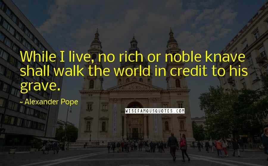 Alexander Pope Quotes: While I live, no rich or noble knave shall walk the world in credit to his grave.