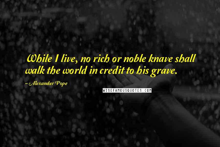 Alexander Pope Quotes: While I live, no rich or noble knave shall walk the world in credit to his grave.
