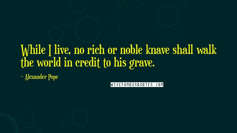 Alexander Pope Quotes: While I live, no rich or noble knave shall walk the world in credit to his grave.
