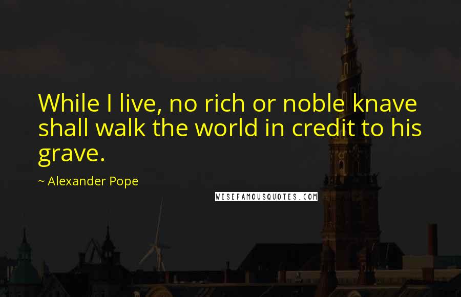 Alexander Pope Quotes: While I live, no rich or noble knave shall walk the world in credit to his grave.