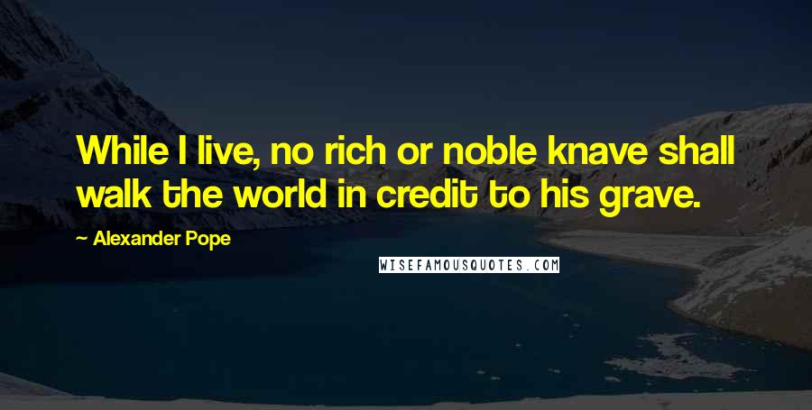 Alexander Pope Quotes: While I live, no rich or noble knave shall walk the world in credit to his grave.