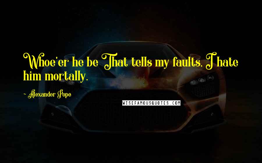 Alexander Pope Quotes: Whoe'er he be That tells my faults, I hate him mortally.