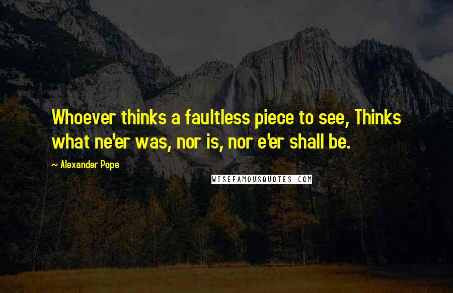 Alexander Pope Quotes: Whoever thinks a faultless piece to see, Thinks what ne'er was, nor is, nor e'er shall be.
