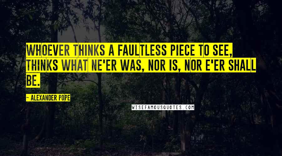 Alexander Pope Quotes: Whoever thinks a faultless piece to see, Thinks what ne'er was, nor is, nor e'er shall be.
