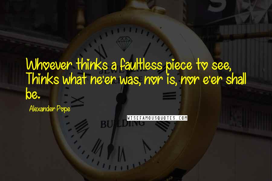 Alexander Pope Quotes: Whoever thinks a faultless piece to see, Thinks what ne'er was, nor is, nor e'er shall be.