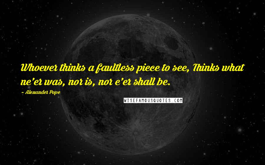 Alexander Pope Quotes: Whoever thinks a faultless piece to see, Thinks what ne'er was, nor is, nor e'er shall be.