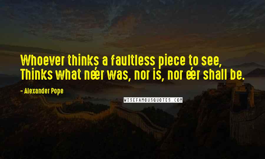 Alexander Pope Quotes: Whoever thinks a faultless piece to see, Thinks what ne'er was, nor is, nor e'er shall be.