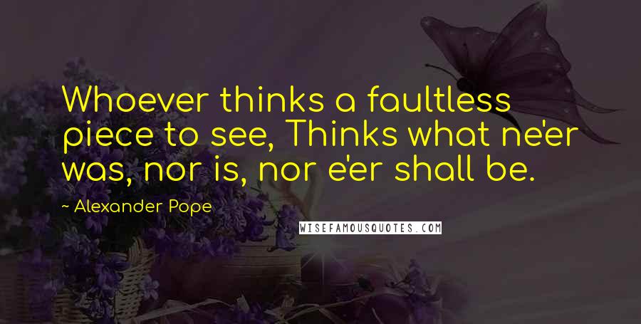 Alexander Pope Quotes: Whoever thinks a faultless piece to see, Thinks what ne'er was, nor is, nor e'er shall be.