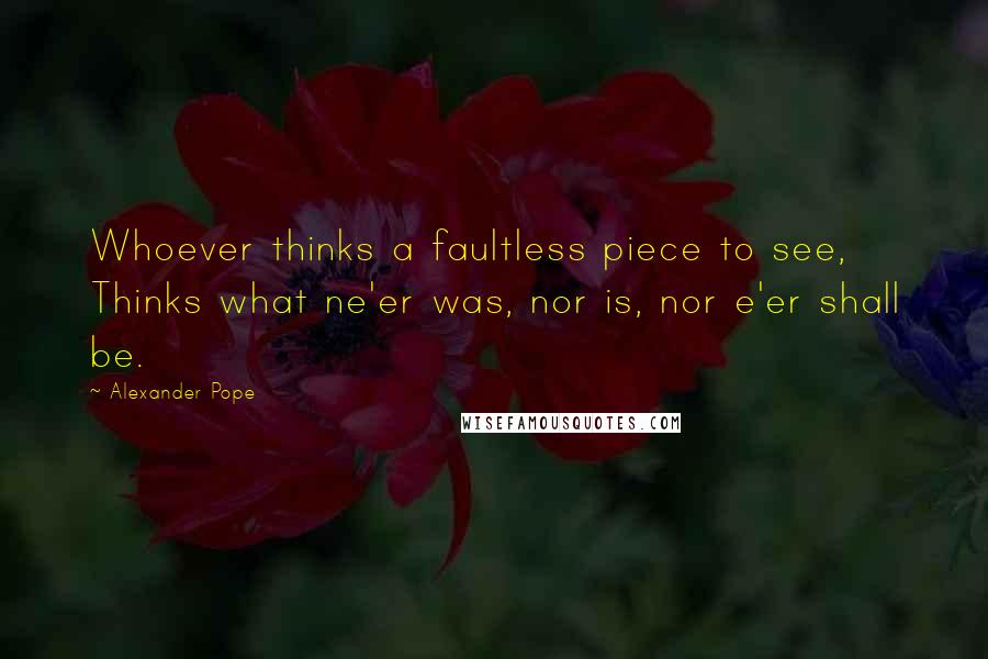 Alexander Pope Quotes: Whoever thinks a faultless piece to see, Thinks what ne'er was, nor is, nor e'er shall be.