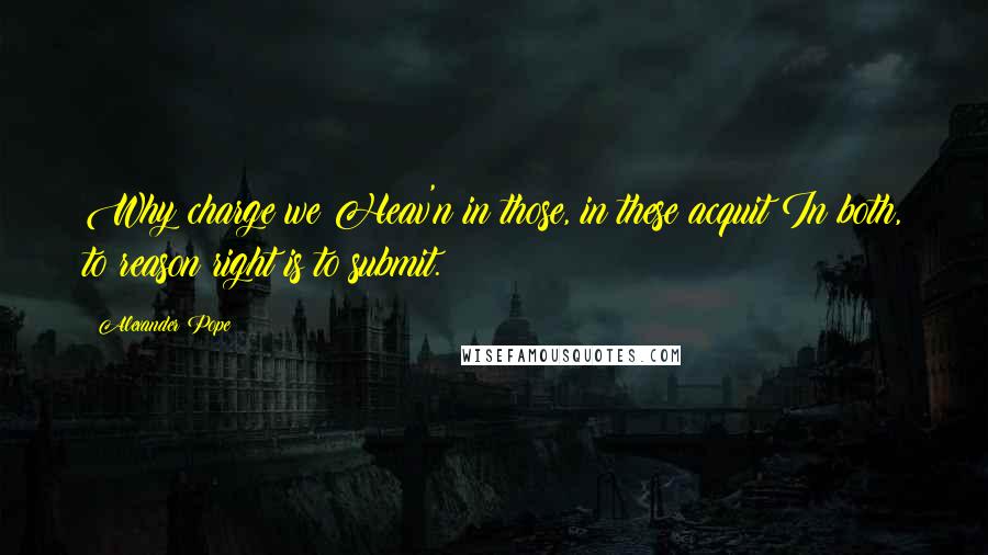 Alexander Pope Quotes: Why charge we Heav'n in those, in these acquit?In both, to reason right is to submit.