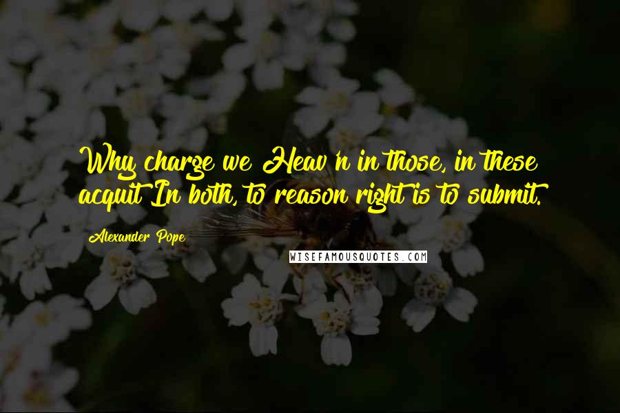 Alexander Pope Quotes: Why charge we Heav'n in those, in these acquit?In both, to reason right is to submit.