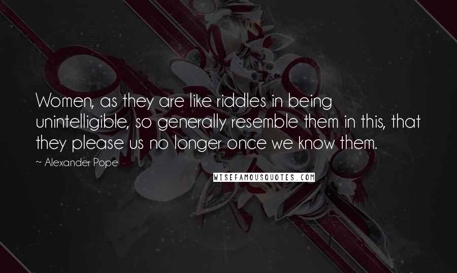 Alexander Pope Quotes: Women, as they are like riddles in being unintelligible, so generally resemble them in this, that they please us no longer once we know them.