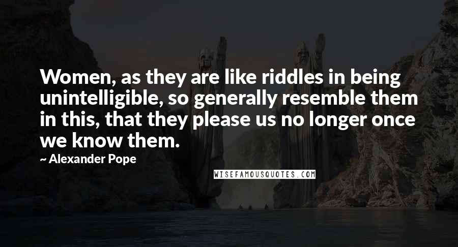 Alexander Pope Quotes: Women, as they are like riddles in being unintelligible, so generally resemble them in this, that they please us no longer once we know them.