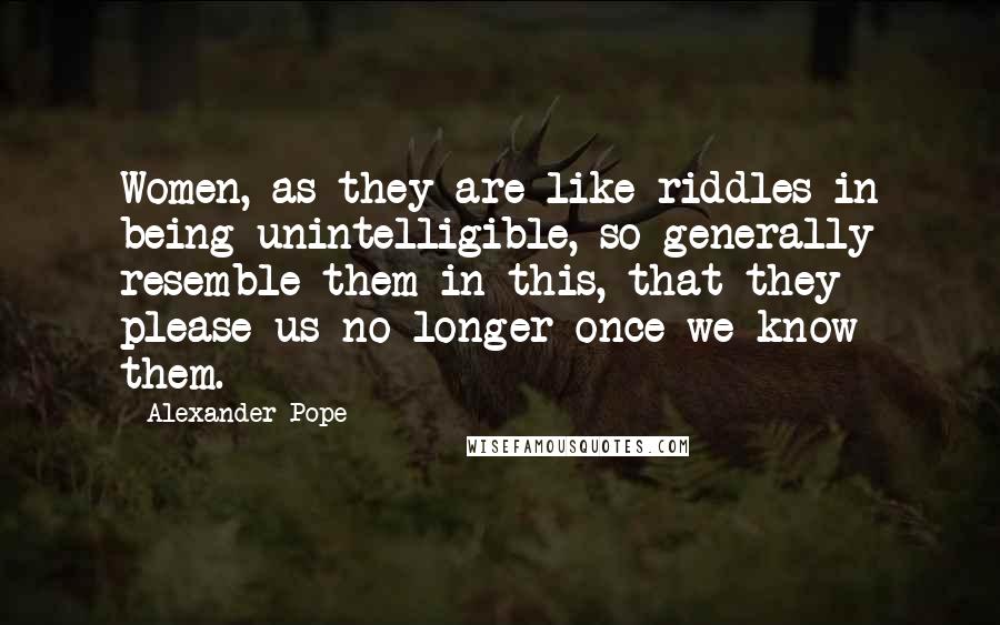 Alexander Pope Quotes: Women, as they are like riddles in being unintelligible, so generally resemble them in this, that they please us no longer once we know them.