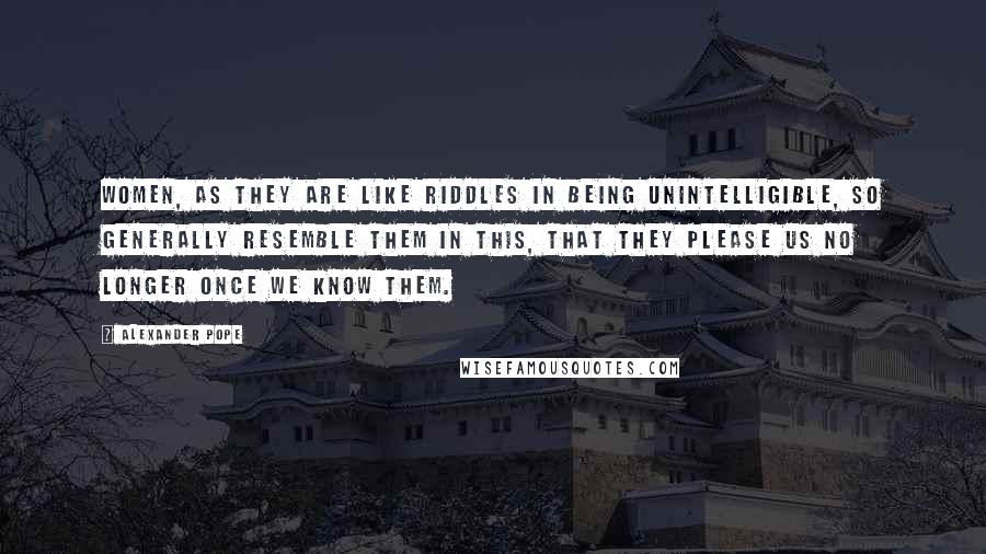 Alexander Pope Quotes: Women, as they are like riddles in being unintelligible, so generally resemble them in this, that they please us no longer once we know them.