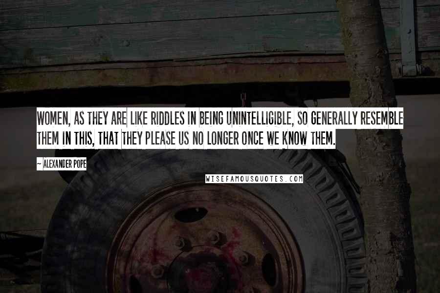 Alexander Pope Quotes: Women, as they are like riddles in being unintelligible, so generally resemble them in this, that they please us no longer once we know them.