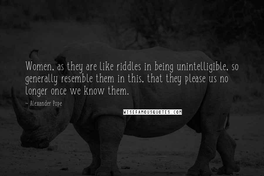 Alexander Pope Quotes: Women, as they are like riddles in being unintelligible, so generally resemble them in this, that they please us no longer once we know them.