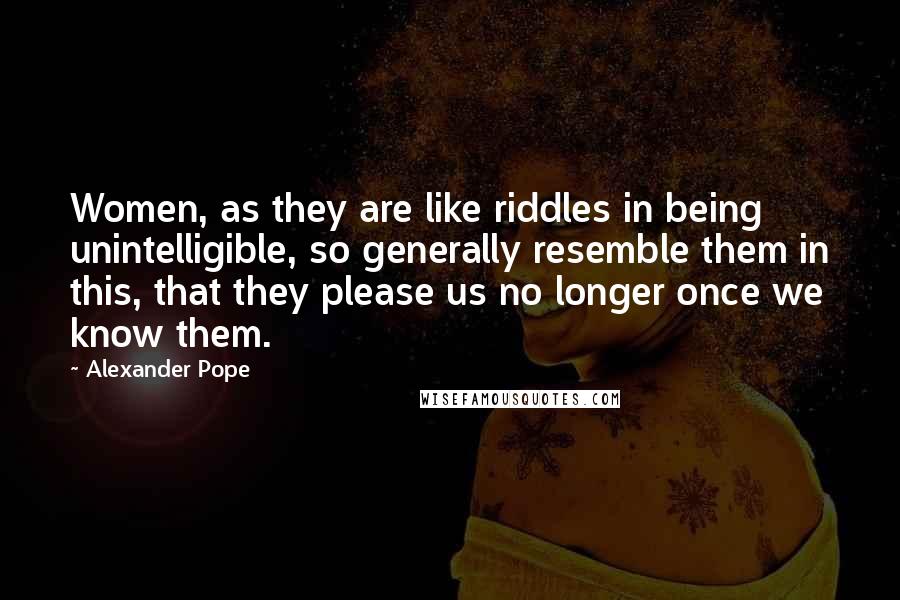 Alexander Pope Quotes: Women, as they are like riddles in being unintelligible, so generally resemble them in this, that they please us no longer once we know them.