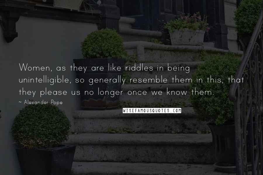 Alexander Pope Quotes: Women, as they are like riddles in being unintelligible, so generally resemble them in this, that they please us no longer once we know them.