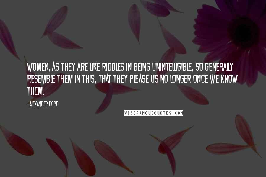 Alexander Pope Quotes: Women, as they are like riddles in being unintelligible, so generally resemble them in this, that they please us no longer once we know them.