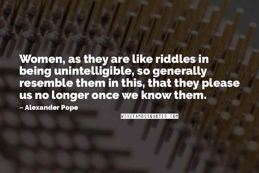 Alexander Pope Quotes: Women, as they are like riddles in being unintelligible, so generally resemble them in this, that they please us no longer once we know them.