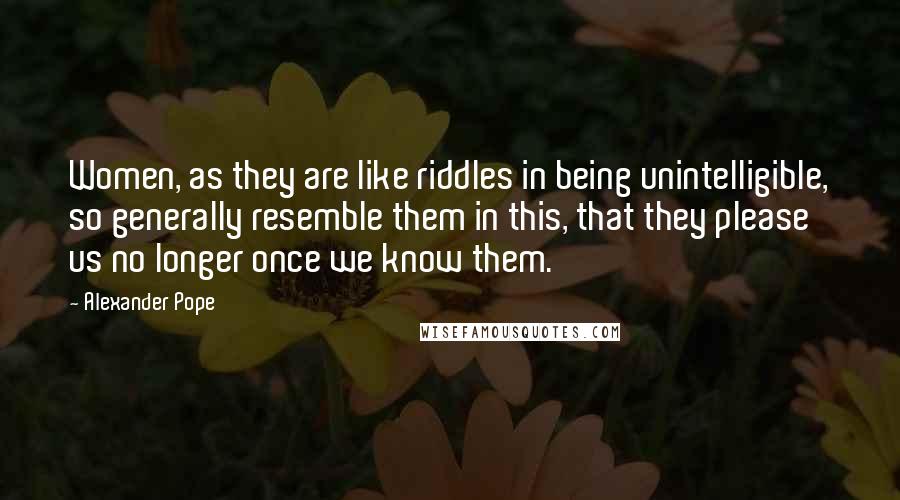 Alexander Pope Quotes: Women, as they are like riddles in being unintelligible, so generally resemble them in this, that they please us no longer once we know them.