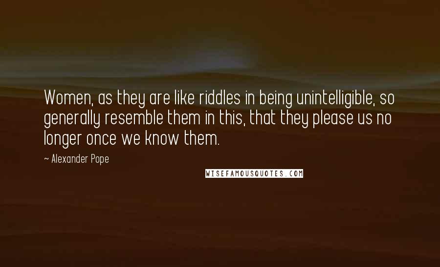 Alexander Pope Quotes: Women, as they are like riddles in being unintelligible, so generally resemble them in this, that they please us no longer once we know them.