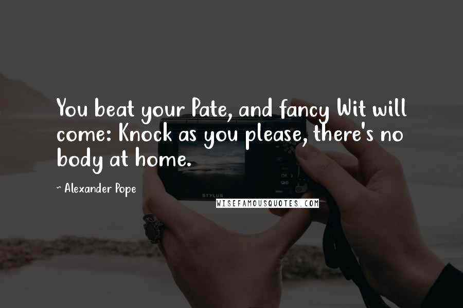 Alexander Pope Quotes: You beat your Pate, and fancy Wit will come: Knock as you please, there's no body at home.