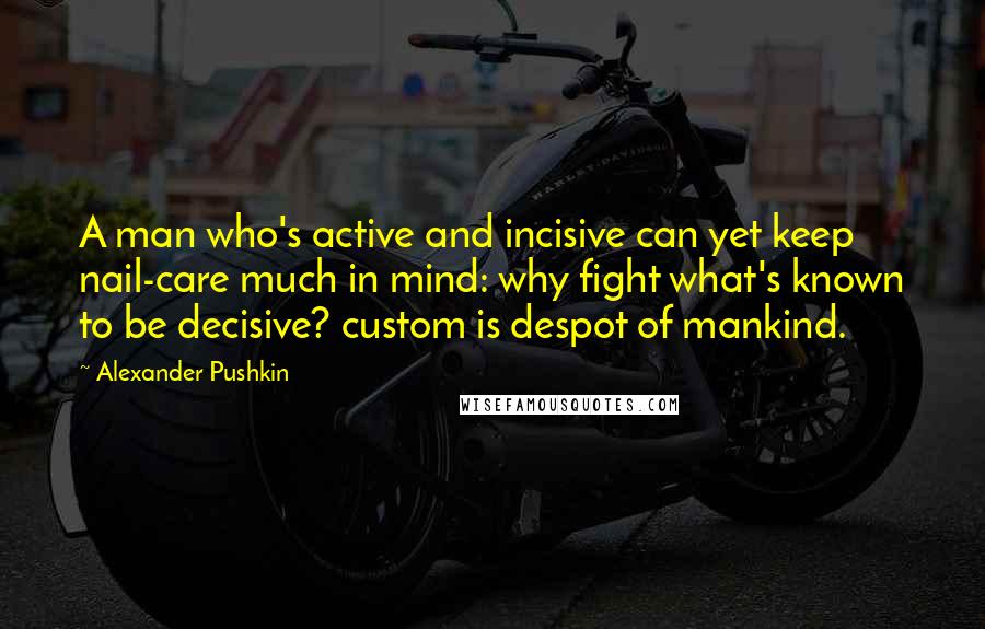 Alexander Pushkin Quotes: A man who's active and incisive can yet keep nail-care much in mind: why fight what's known to be decisive? custom is despot of mankind.