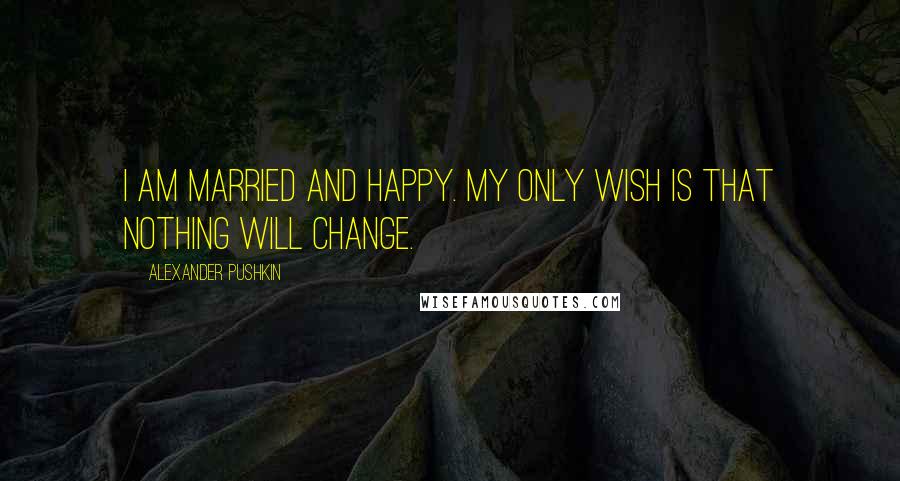 Alexander Pushkin Quotes: I am married and happy. My only wish is that nothing will change.