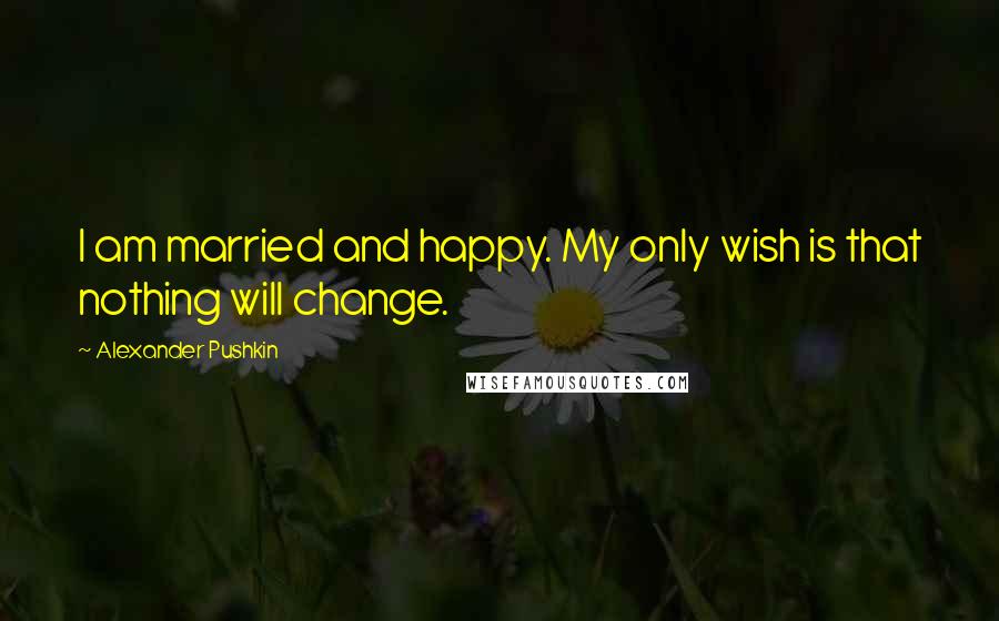 Alexander Pushkin Quotes: I am married and happy. My only wish is that nothing will change.