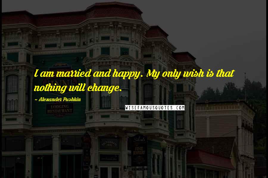 Alexander Pushkin Quotes: I am married and happy. My only wish is that nothing will change.