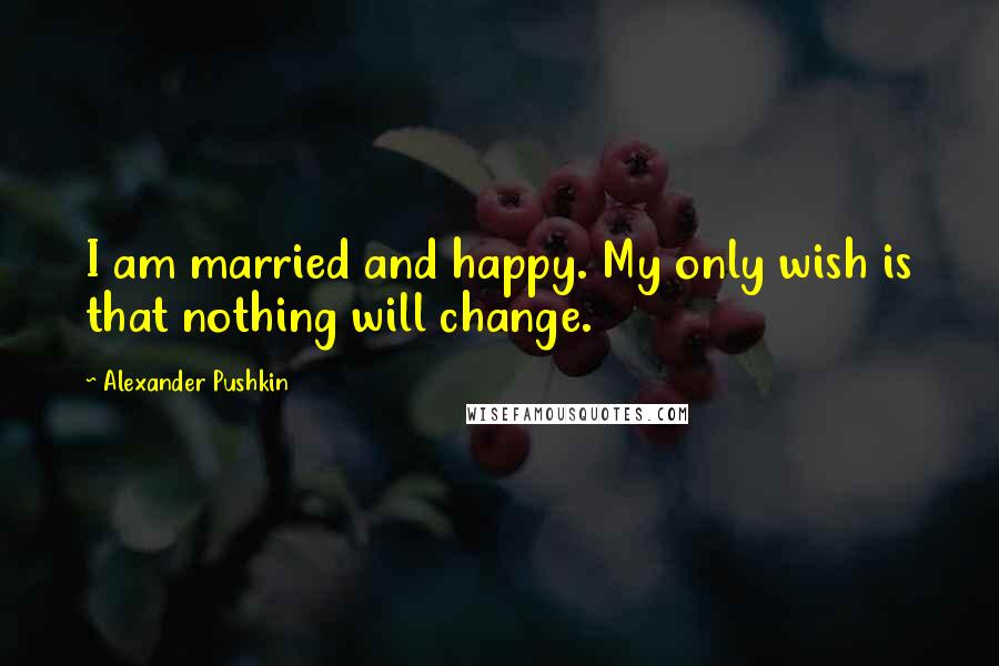 Alexander Pushkin Quotes: I am married and happy. My only wish is that nothing will change.