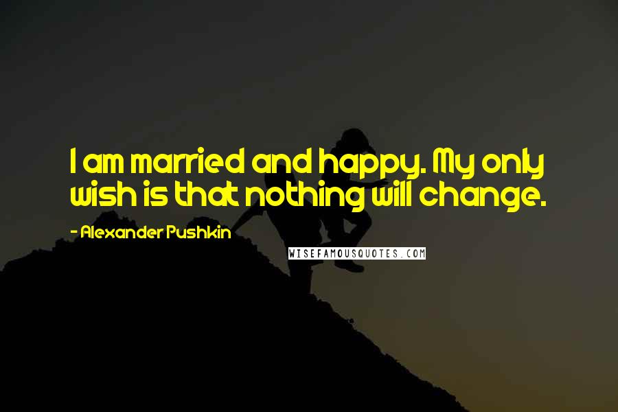 Alexander Pushkin Quotes: I am married and happy. My only wish is that nothing will change.