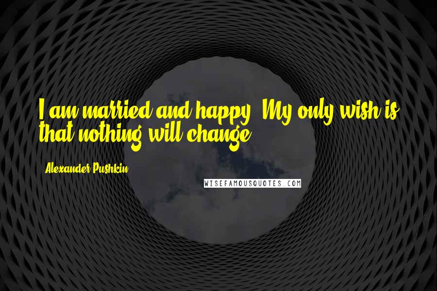 Alexander Pushkin Quotes: I am married and happy. My only wish is that nothing will change.