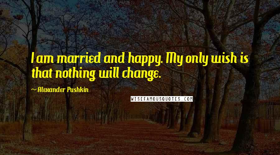 Alexander Pushkin Quotes: I am married and happy. My only wish is that nothing will change.