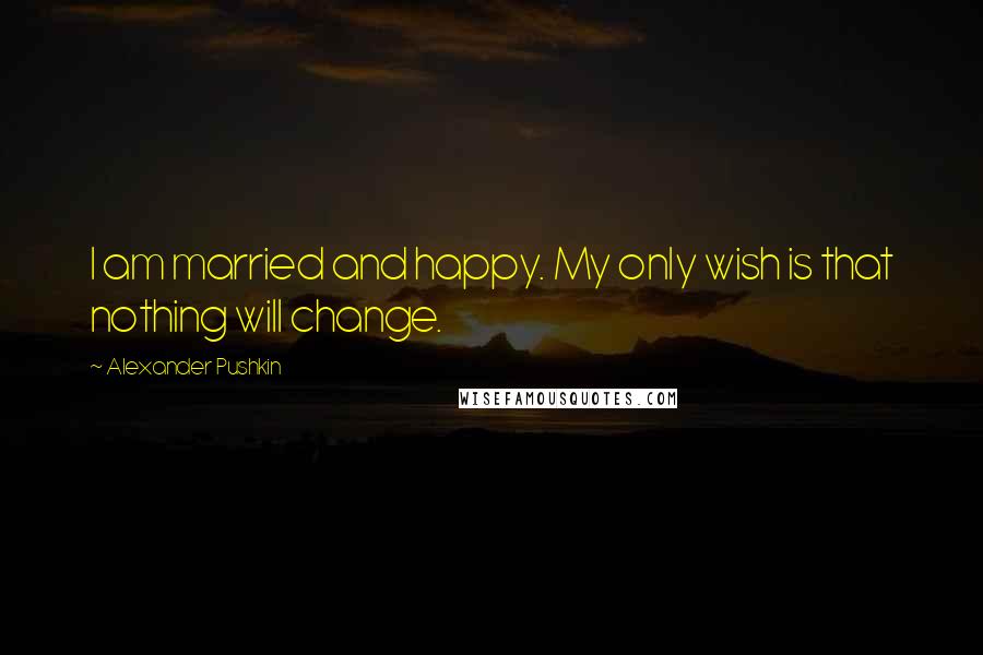 Alexander Pushkin Quotes: I am married and happy. My only wish is that nothing will change.