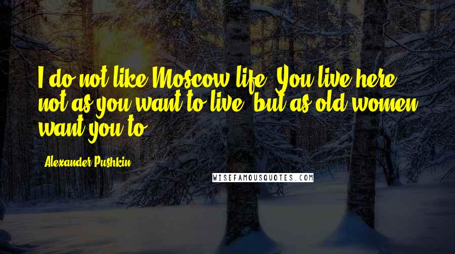 Alexander Pushkin Quotes: I do not like Moscow life. You live here not as you want to live, but as old women want you to.