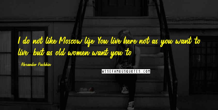 Alexander Pushkin Quotes: I do not like Moscow life. You live here not as you want to live, but as old women want you to.