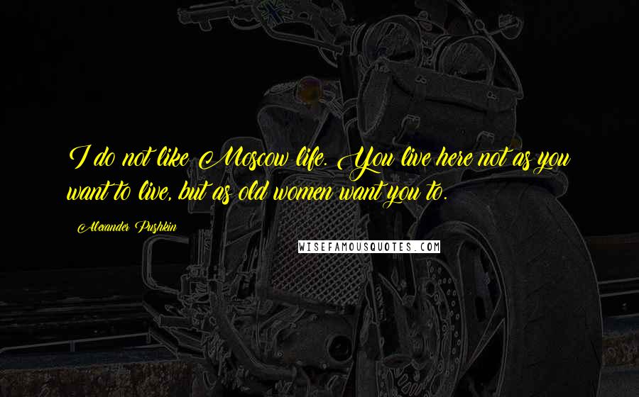 Alexander Pushkin Quotes: I do not like Moscow life. You live here not as you want to live, but as old women want you to.