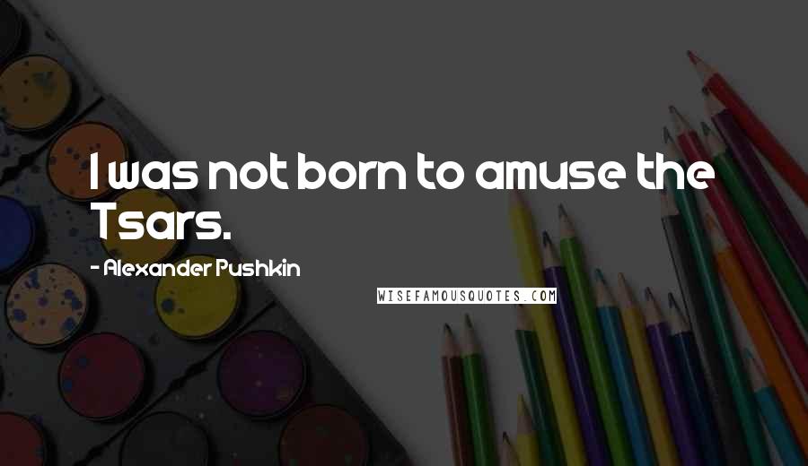 Alexander Pushkin Quotes: I was not born to amuse the Tsars.