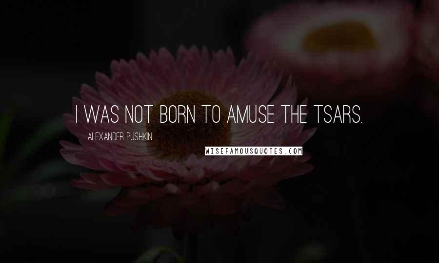 Alexander Pushkin Quotes: I was not born to amuse the Tsars.