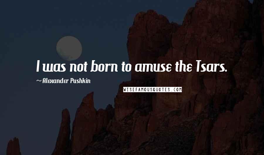 Alexander Pushkin Quotes: I was not born to amuse the Tsars.