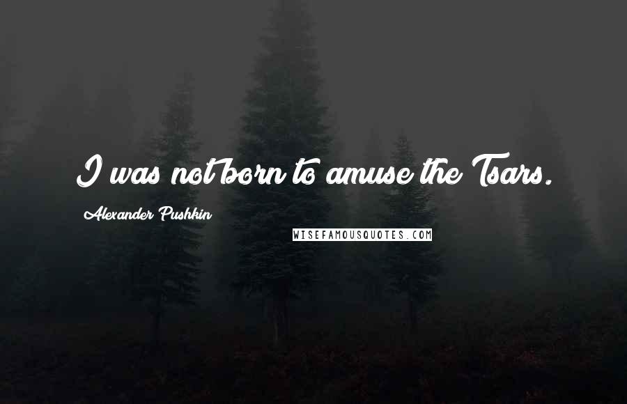 Alexander Pushkin Quotes: I was not born to amuse the Tsars.